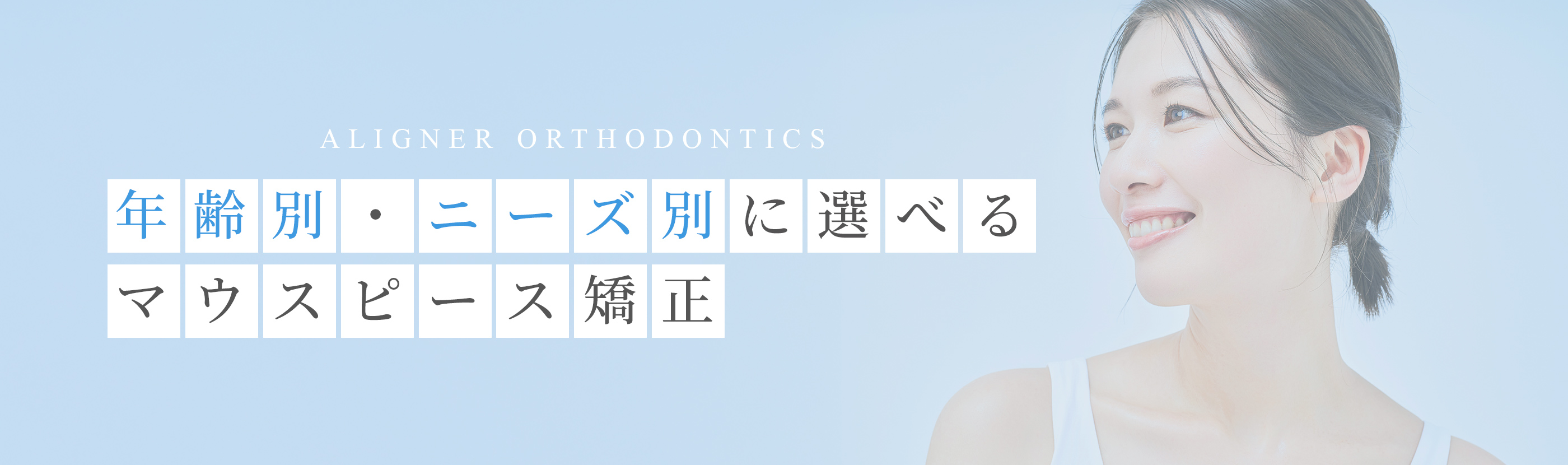 ALIGNER ORTHODONTICS 年齢別・ニーズ別に選べるマウスピース矯正